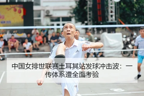 中国女排世联赛土耳其站发球冲击波：一传体系遭全面考验