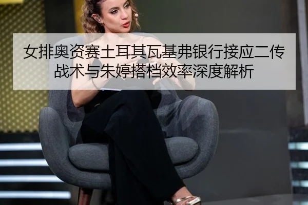 女排奥资赛土耳其瓦基弗银行接应二传战术与朱婷搭档效率深度解析