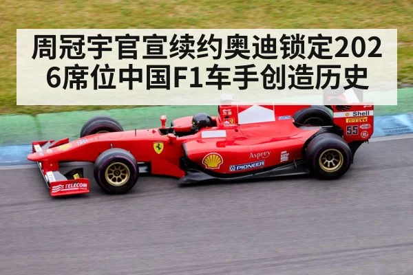周冠宇官宣续约奥迪锁定2026席位中国F1车手创造历史